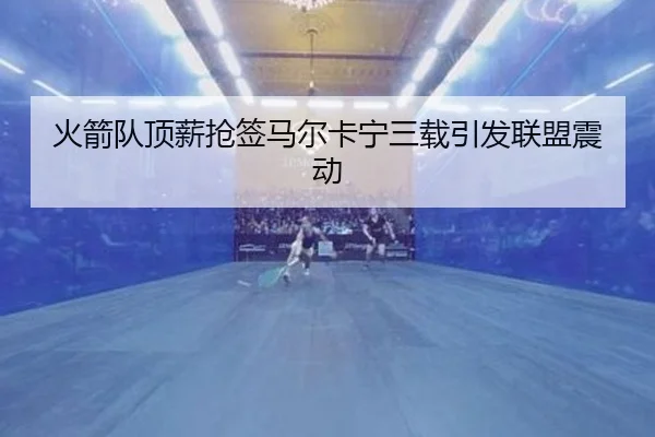 火箭队顶薪抢签马尔卡宁三载引发联盟震动