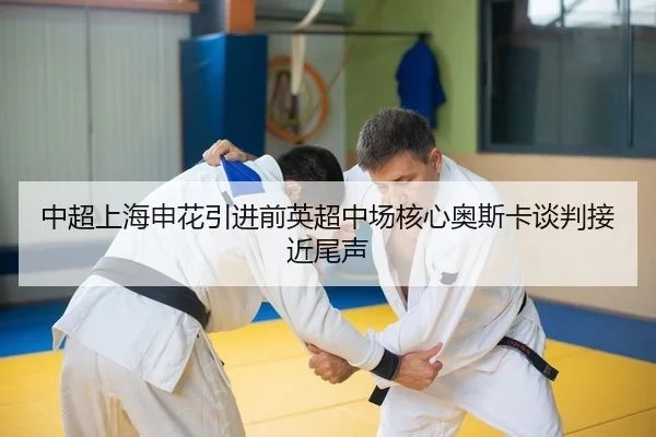 中超上海申花引进前英超中场核心奥斯卡谈判接近尾声
